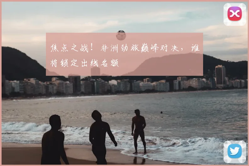 焦点之战!非洲劲旅巅峰对决,谁将锁定出线名额