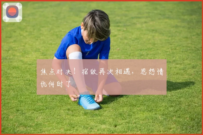 焦点对决!宿敌再次相遇,恩怨情仇何时了