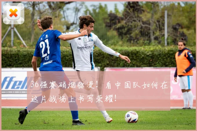 36强赛硝烟弥漫！看中国队如何在这片战场上书写荣耀！