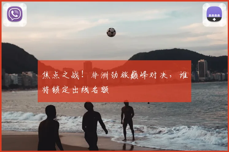 焦点之战！非洲劲旅巅峰对决，谁将锁定出线名额