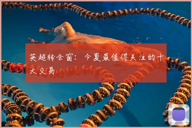 英超转会窗：今夏最值得关注的十大交易