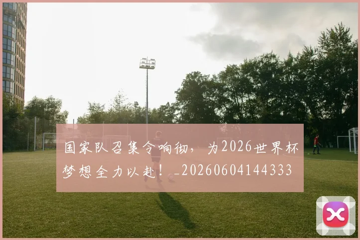 国家队召集令响彻,为2026世界杯梦想全力以赴!_20260604144333