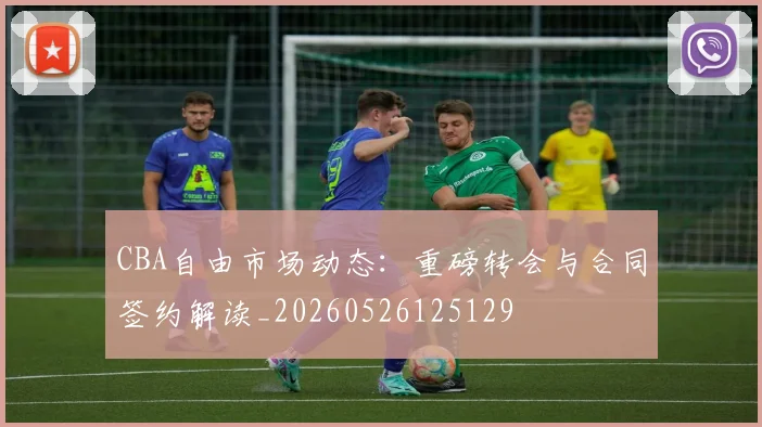 CBA自由市场动态：重磅转会与合同签约解读_20260526125129