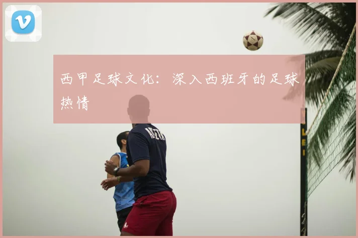 西甲足球文化：深入西班牙的足球热情