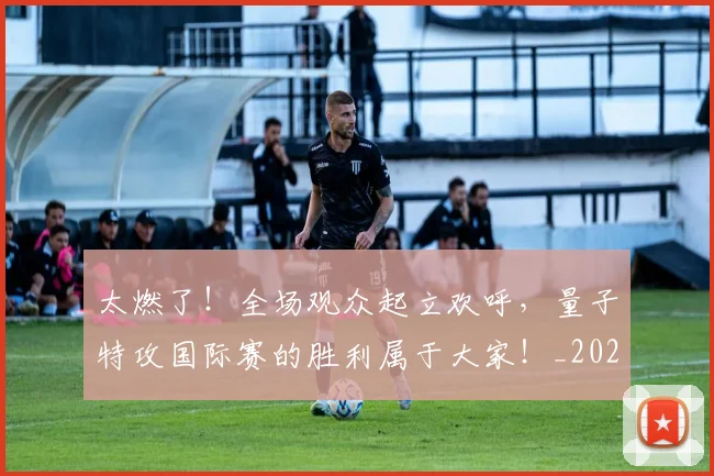 太燃了!全场观众起立欢呼,量子特攻国际赛的胜利属于大家!_20260707021908