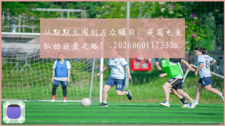 从默默无闻到万众瞩目，英国电竞队的逆袭之路！_20260601173336_20260704165210