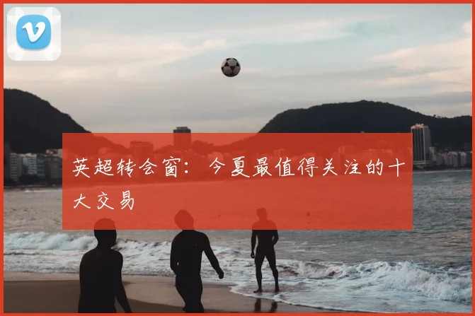 英超转会窗：今夏最值得关注的十大交易