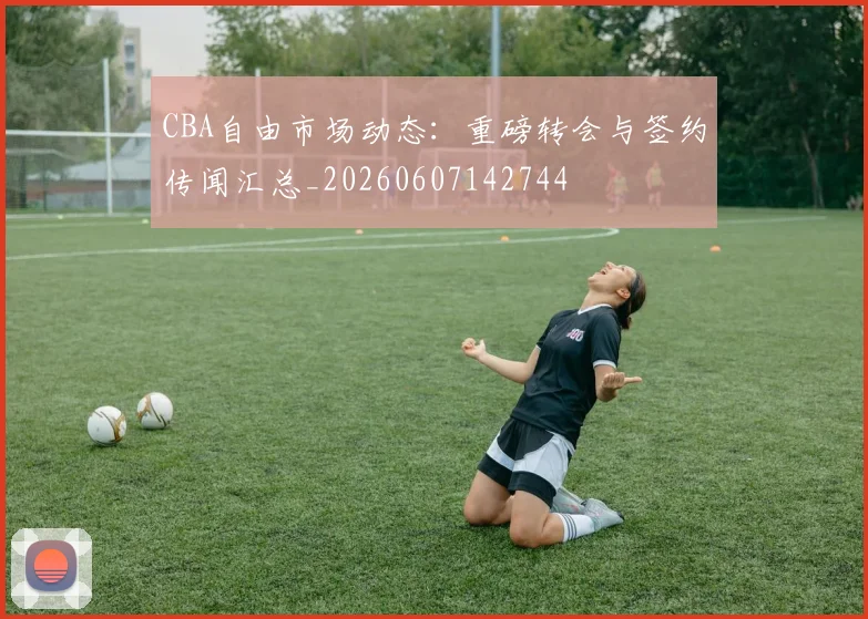 CBA自由市场动态：重磅转会与签约传闻汇总_20260607142744
