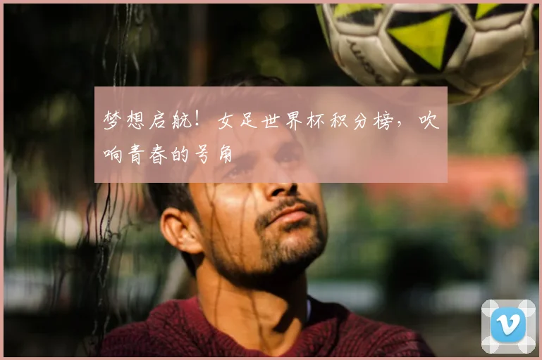 梦想启航!女足世界杯积分榜,吹响青春的号角