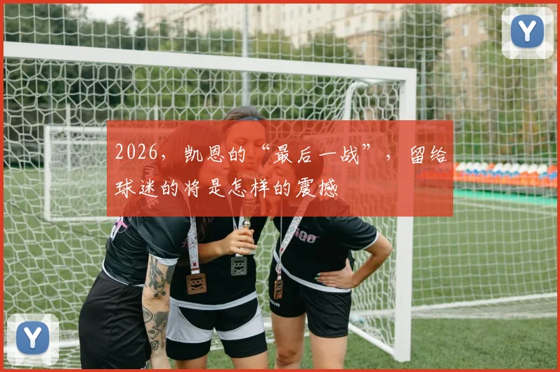 2026，凯恩的“最后一战”，留给球迷的将是怎样的震撼