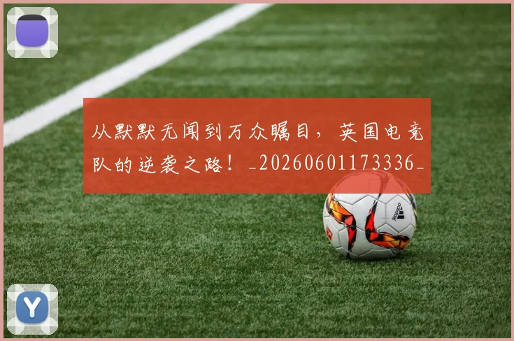 从默默无闻到万众瞩目,英国电竞队的逆袭之路!_20260601173336_20260704165210