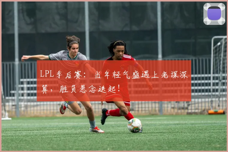 LPL季后赛:当年轻气盛遇上老谋深算,胜负悬念迭起!