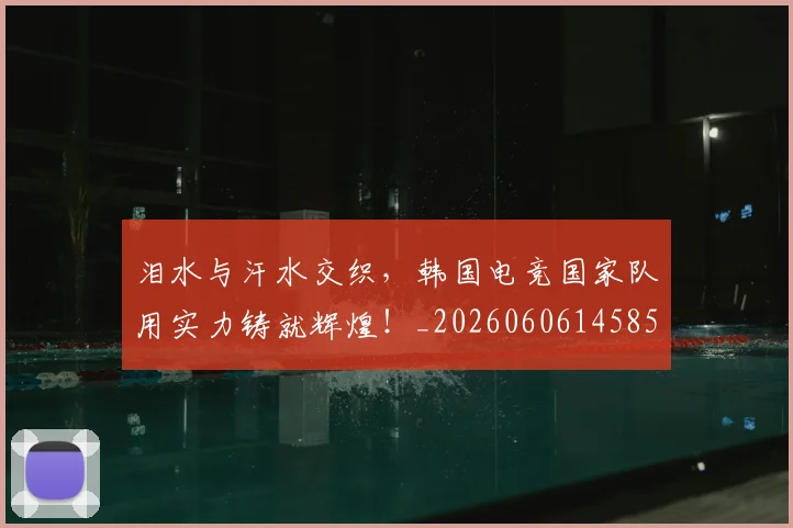 泪水与汗水交织,韩国电竞国家队用实力铸就辉煌!_20260606145856