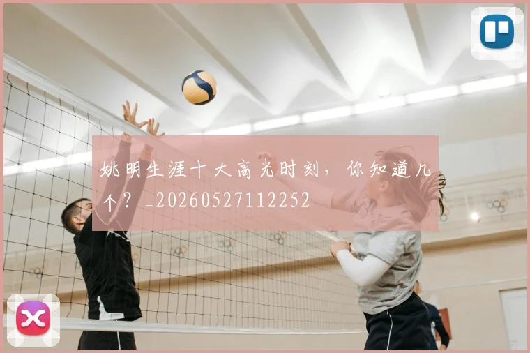 姚明生涯十大高光时刻,你知道几个?_20260527112252