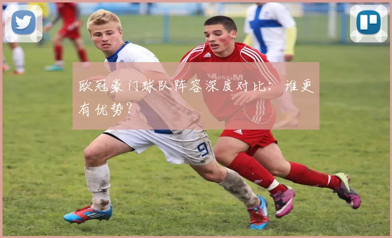 欧冠豪门球队阵容深度对比:谁更有优势?