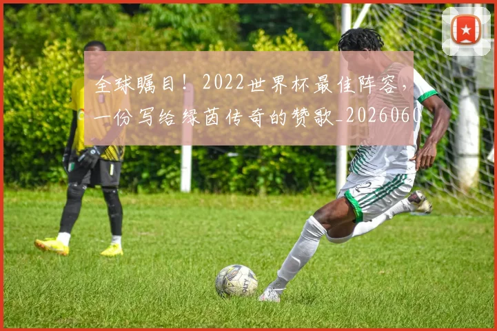 全球瞩目！2022世界杯最佳阵容，一份写给绿茵传奇的赞歌_20260602212307