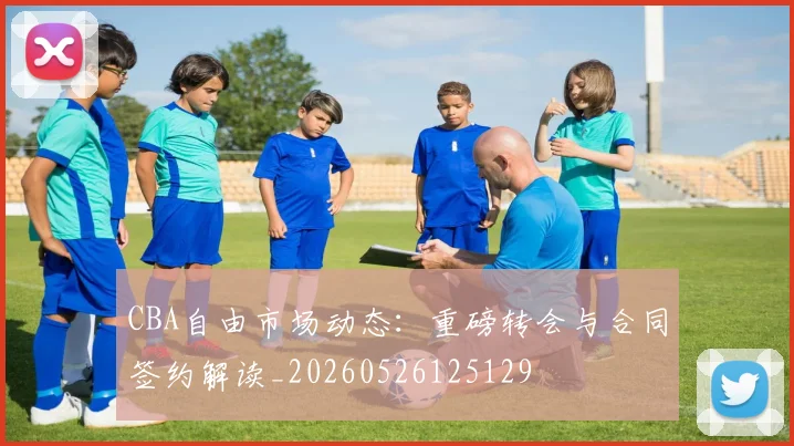 CBA自由市场动态:重磅转会与合同签约解读_20260526125129