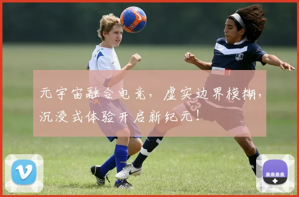 元宇宙融合电竞,虚实边界模糊,沉浸式体验开启新纪元!