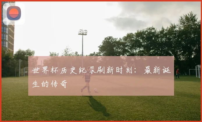 世界杯历史纪录刷新时刻:最新诞生的传奇